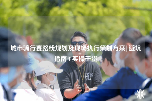 城市骑行赛路线规划及现场执行策划方案|避坑指南+实操干货
